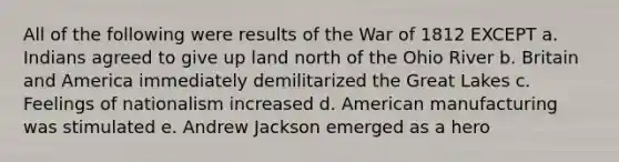 All of the following were results of the War of 1812 EXCEPT a. Indians agreed to give up land north of the Ohio River b. Britain and America immediately demilitarized the Great Lakes c. Feelings of nationalism increased d. American manufacturing was stimulated e. Andrew Jackson emerged as a hero