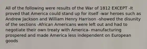 All of the following were results of the War of 1812 EXCEPT -It proved that America could stand up for itself -war heroes such as Andrew Jackson and William Henry Harrison -showed the disunity of the sections -African Americans were left out and had to negotiate their own treaty with America- manufacturing prospered and made America less independent on European goods