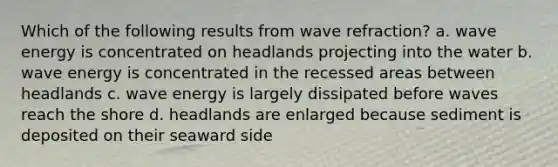 Which of the following results from wave refraction? a. wave energy is concentrated on headlands projecting into the water b. wave energy is concentrated in the recessed areas between headlands c. wave energy is largely dissipated before waves reach the shore d. headlands are enlarged because sediment is deposited on their seaward side