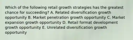 Which of the following retail growth strategies has the greatest chance for succeeding? A. Related diversification growth opportunity B. Market penetration growth opportunity C. Market expansion growth opportunity D. Retail format development growth opportunity E. Unrelated diversification growth opportunity