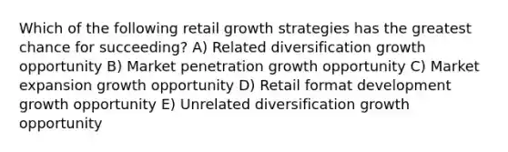 Which of the following retail growth strategies has the greatest chance for succeeding? A) Related diversification growth opportunity B) Market penetration growth opportunity C) Market expansion growth opportunity D) Retail format development growth opportunity E) Unrelated diversification growth opportunity