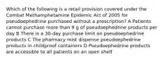 Which of the following is a retail provision covered under the Combat Methamphetamine Epidemic Act of 2005 for pseudoephedrine purchased without a prescription? A Patients cannot purchase more than 9 g of pseudoephedrine products per day B There is a 30-day purchase limit on pseudoephedrine products C The pharmacy mist dispense pseudoephedrine products in childproof containers D Pseudoephedrine products are accessible to all patients on an open shelf