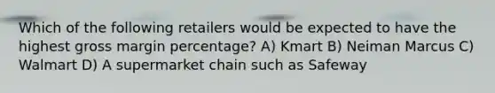 Which of the following retailers would be expected to have the highest gross margin percentage? A) Kmart B) Neiman Marcus C) Walmart D) A supermarket chain such as Safeway