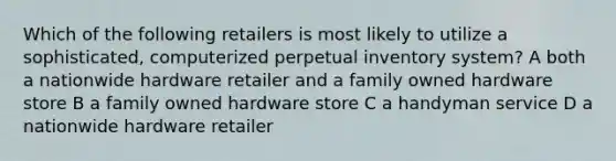 Which of the following retailers is most likely to utilize a sophisticated, computerized perpetual inventory system? A both a nationwide hardware retailer and a family owned hardware store B a family owned hardware store C a handyman service D a nationwide hardware retailer