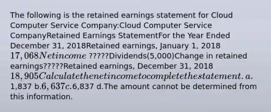 The following is the retained earnings statement for Cloud Computer Service Company:Cloud Computer Service CompanyRetained Earnings StatementFor the Year Ended December 31, 2018Retained earnings, January 1, 201817,068Net income ?????Dividends(5,000)Change in retained earnings?????Retained earnings, December 31, 201818,905Calculate the net income to complete the statement. a.1,837 b.6,637 c.6,837 d.The amount cannot be determined from this information.