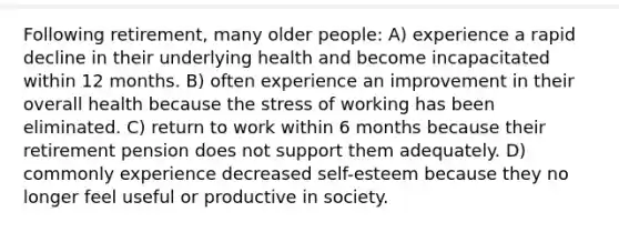 Following retirement, many older people: A) experience a rapid decline in their underlying health and become incapacitated within 12 months. B) often experience an improvement in their overall health because the stress of working has been eliminated. C) return to work within 6 months because their retirement pension does not support them adequately. D) commonly experience decreased self-esteem because they no longer feel useful or productive in society.