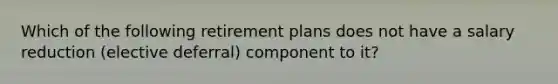 Which of the following retirement plans does not have a salary reduction (elective deferral) component to it?