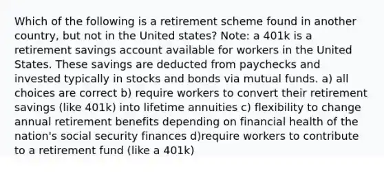 Which of the following is a retirement scheme found in another country, but not in the United states? Note: a 401k is a retirement savings account available for workers in the United States. These savings are deducted from paychecks and invested typically in stocks and bonds via mutual funds. a) all choices are correct b) require workers to convert their retirement savings (like 401k) into lifetime annuities c) flexibility to change annual retirement benefits depending on financial health of the nation's social security finances d)require workers to contribute to a retirement fund (like a 401k)