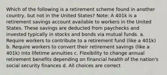 Which of the following is a retirement scheme found in another country, but not in the United States? Note: A 401k is a retirement savings account available to workers in the United States. These savings are deducted from paychecks and invested typically in stocks and bonds via mutual funds. a. Require workers to contribute to a retirement fund (like a 401k) b. Require workers to convert their retirement savings (like a 401k) into lifetime annuities c. Flexibility to change annual retirement benefits depending on financial health of the nation's social security finances d. All choices are correct