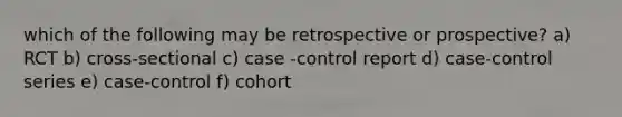 which of the following may be retrospective or prospective? a) RCT b) cross-sectional c) case -control report d) case-control series e) case-control f) cohort