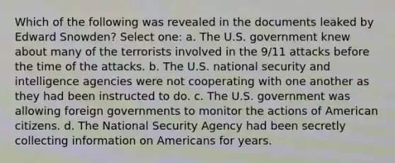 Which of the following was revealed in the documents leaked by Edward Snowden? Select one: a. The U.S. government knew about many of the terrorists involved in the 9/11 attacks before the time of the attacks. b. The U.S. national security and intelligence agencies were not cooperating with one another as they had been instructed to do. c. The U.S. government was allowing foreign governments to monitor the actions of American citizens. d. The National Security Agency had been secretly collecting information on Americans for years.