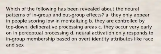 Which of the following has been revealed about the neural patterns of in-group and out-group effects? a. they only appear in people scoring low in mentalizing b. they are controlled by top-down, deliberative processing areas c. they occur very early on in perceptual processing d. neural activation only responds to in-group membership based on overt identity attributes like race and sex