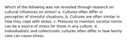 Which of the following was not revealed through research on cultural influences on stress? a. Cultures often differ in perception of stressful situations. b. Cultures are often similar in how they cope with stress. c. Pressure to maintain societal norms can be a source of stress for those in any culture. d. Individualistic and collectivistic cultures often differ in how family care can cause stress.