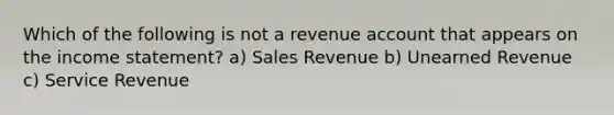 Which of the following is not a revenue account that appears on the income statement? a) Sales Revenue b) Unearned Revenue c) Service Revenue