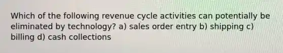 Which of the following revenue cycle activities can potentially be eliminated by technology? a) sales order entry b) shipping c) billing d) cash collections