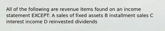 All of the following are revenue items found on an <a href='https://www.questionai.com/knowledge/kCPMsnOwdm-income-statement' class='anchor-knowledge'>income statement</a> EXCEPT: A sales of fixed assets B installment sales C interest income D reinvested dividends