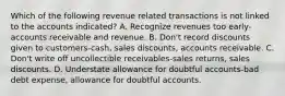 Which of the following revenue related transactions is not linked to the accounts indicated? A. Recognize revenues too early-accounts receivable and revenue. B. Don't record discounts given to customers-cash, sales discounts, accounts receivable. C. Don't write off uncollectible receivables-sales returns, sales discounts. D. Understate allowance for doubtful accounts-bad debt expense, allowance for doubtful accounts.