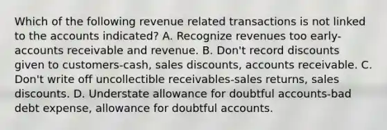 Which of the following revenue related transactions is not linked to the accounts indicated? A. Recognize revenues too early-accounts receivable and revenue. B. Don't record discounts given to customers-cash, sales discounts, accounts receivable. C. Don't write off uncollectible receivables-sales returns, sales discounts. D. Understate allowance for doubtful accounts-bad debt expense, allowance for doubtful accounts.