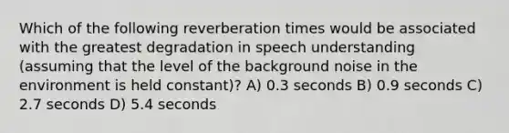 Which of the following reverberation times would be associated with the greatest degradation in speech understanding (assuming that the level of the background noise in the environment is held constant)? A) 0.3 seconds B) 0.9 seconds C) 2.7 seconds D) 5.4 seconds