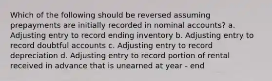 Which of the following should be reversed assuming prepayments are initially recorded in nominal accounts? a. Adjusting entry to record ending inventory b. Adjusting entry to record doubtful accounts c. Adjusting entry to record depreciation d. Adjusting entry to record portion of rental received in advance that is unearned at year - end