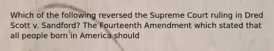 Which of the following reversed the Supreme Court ruling in Dred Scott v. Sandford? The Fourteenth Amendment which stated that all people born in America should