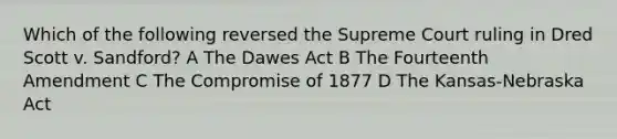 Which of the following reversed the Supreme Court ruling in Dred Scott v. Sandford? A The Dawes Act B The Fourteenth Amendment C The Compromise of 1877 D The Kansas-Nebraska Act