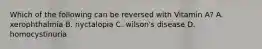 Which of the following can be reversed with Vitamin A? A. xerophthalmia B. nyctalopia C. wilson's disease D. homocystinuria