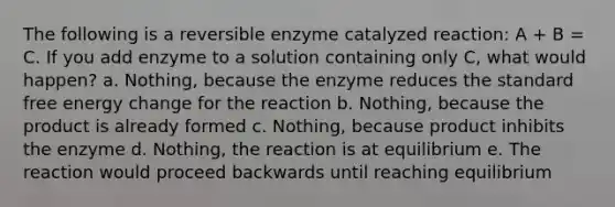 The following is a reversible enzyme catalyzed reaction: A + B = C. If you add enzyme to a solution containing only C, what would happen? a. Nothing, because the enzyme reduces the standard free energy change for the reaction b. Nothing, because the product is already formed c. Nothing, because product inhibits the enzyme d. Nothing, the reaction is at equilibrium e. The reaction would proceed backwards until reaching equilibrium