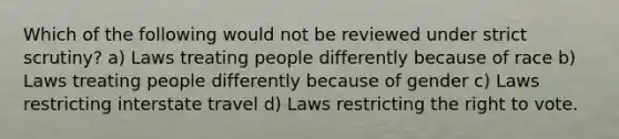 Which of the following would not be reviewed under strict scrutiny? a) Laws treating people differently because of race b) Laws treating people differently because of gender c) Laws restricting interstate travel d) Laws restricting the right to vote.