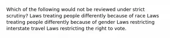 Which of the following would not be reviewed under strict scrutiny? Laws treating people differently because of race Laws treating people differently because of gender Laws restricting interstate travel Laws restricting the right to vote.