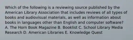 Which of the following is a reviewing source published by the American Library Association that includes reviews of all types of books and audiovisual materials, as well as information about books in languages other than English and computer software? A. The Horn Book Magazine B. Booklist C. School Library Media Research D. American Libraries E. Knowledge Quest