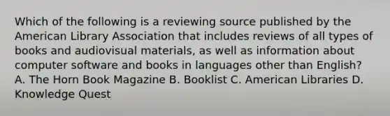 Which of the following is a reviewing source published by the American Library Association that includes reviews of all types of books and audiovisual materials, as well as information about computer software and books in languages other than English? A. The Horn Book Magazine B. Booklist C. American Libraries D. Knowledge Quest