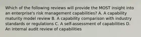 Which of the following reviews will provide the MOST insight into an enterprise's risk management capabilities? A. A capability maturity model review B. A capability comparison with industry standards or regulations C. A self-assessment of capabilities D. An internal audit review of capabilities