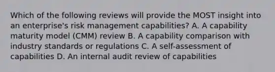 Which of the following reviews will provide the MOST insight into an enterprise's risk management capabilities? A. A capability maturity model (CMM) review B. A capability comparison with industry standards or regulations C. A self-assessment of capabilities D. An internal audit review of capabilities