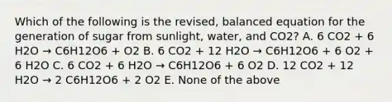 Which of the following is the revised, balanced equation for the generation of sugar from sunlight, water, and CO2? A. 6 CO2 + 6 H2O → C6H12O6 + O2 B. 6 CO2 + 12 H2O → C6H12O6 + 6 O2 + 6 H2O C. 6 CO2 + 6 H2O → C6H12O6 + 6 O2 D. 12 CO2 + 12 H2O → 2 C6H12O6 + 2 O2 E. None of the above