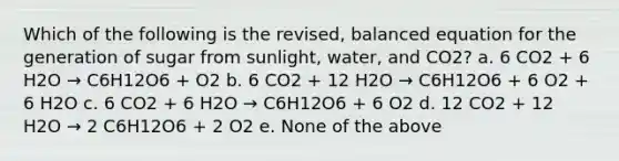 Which of the following is the revised, balanced equation for the generation of sugar from sunlight, water, and CO2? a. 6 CO2 + 6 H2O → C6H12O6 + O2 b. 6 CO2 + 12 H2O → C6H12O6 + 6 O2 + 6 H2O c. 6 CO2 + 6 H2O → C6H12O6 + 6 O2 d. 12 CO2 + 12 H2O → 2 C6H12O6 + 2 O2 e. None of the above