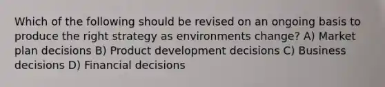 Which of the following should be revised on an ongoing basis to produce the right strategy as environments change? A) Market plan decisions B) Product development decisions C) Business decisions D) Financial decisions