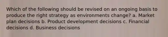 Which of the following should be revised on an ongoing basis to produce the right strategy as environments change? a. Market plan decisions b. Product development decisions c. Financial decisions d. Business decisions