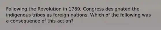 Following the Revolution in 1789, Congress designated the indigenous tribes as foreign nations. Which of the following was a consequence of this action?