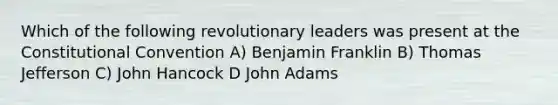 Which of the following revolutionary leaders was present at the Constitutional Convention A) Benjamin Franklin B) Thomas Jefferson C) John Hancock D John Adams