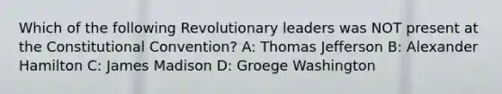 Which of the following Revolutionary leaders was NOT present at the Constitutional Convention? A: Thomas Jefferson B: Alexander Hamilton C: James Madison D: Groege Washington