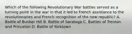 Which of the following Revolutionary War battles served as a turning point in the war in that it led to French assistance to the revolutionaries and French recognition of the new republic? A. Battle of Bunker Hill B. Battle of Saratoga C. Battles of Trenton and Princeton D. Battle of Yorktown