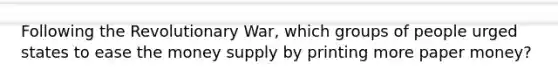 Following the Revolutionary War, which groups of people urged states to ease the money supply by printing more paper money?