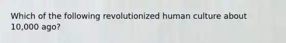 Which of the following revolutionized human culture about 10,000 ago?