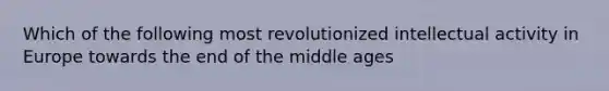 Which of the following most revolutionized intellectual activity in Europe towards the end of the middle ages