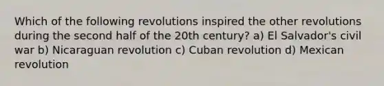 Which of the following revolutions inspired the other revolutions during the second half of the 20th century? a) El Salvador's civil war b) Nicaraguan revolution c) Cuban revolution d) Mexican revolution