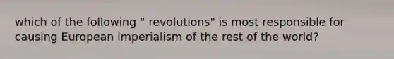 which of the following " revolutions" is most responsible for causing European imperialism of the rest of the world?