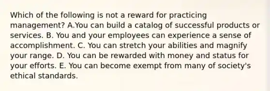 Which of the following is not a reward for practicing management? A.You can build a catalog of successful products or services. B. You and your employees can experience a sense of accomplishment. C. You can stretch your abilities and magnify your range. D. You can be rewarded with money and status for your efforts. E. You can become exempt from many of society's ethical standards.