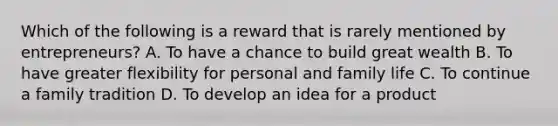 Which of the following is a reward that is rarely mentioned by entrepreneurs? A. To have a chance to build great wealth B. To have greater flexibility for personal and family life C. To continue a family tradition D. To develop an idea for a product