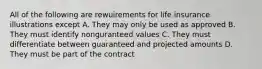 All of the following are rewuirements for life insurance illustrations except A. They may only be used as approved B. They must identify nonguranteed values C. They must differentiate between guaranteed and projected amounts D. They must be part of the contract